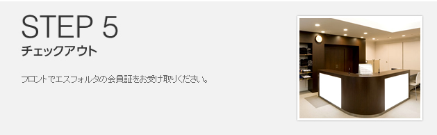 STEP 5 チェックアウト フロントでエスフォルタの会員証をお受け取りください。