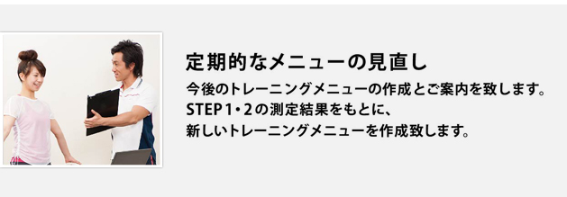 定期的なメニューの見直し 今後のトレーニングメニューの作成とご案内を致します。STEP1・2の測定結果をもとに、新しいトレーニングメニューを作成致します。